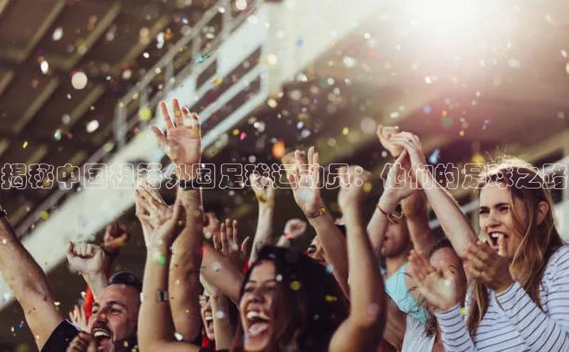 星欧app下载注册百度取证揭秘中国祖籍外国足球运动员：他们的足球之路