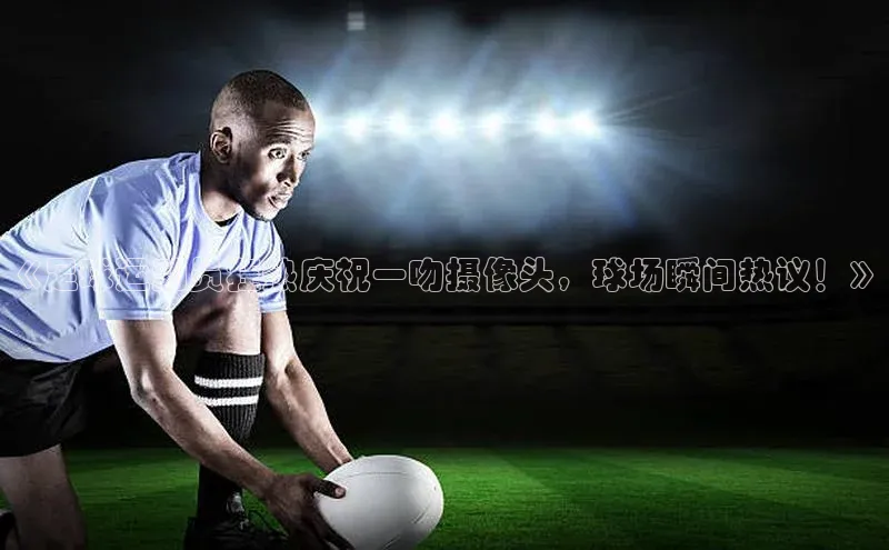 星欧娱乐百度手机助手《足球运动员狂热庆祝一吻摄像头，球场瞬间热议！》