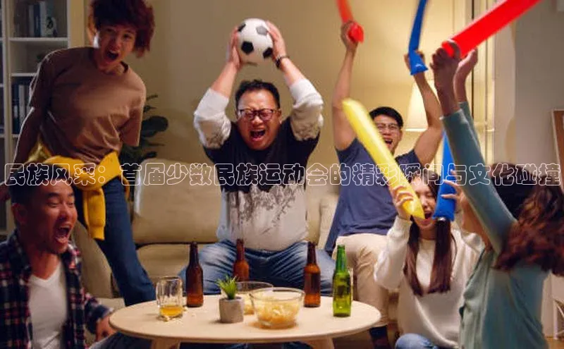 星欧平台官方网站入口天键股份民族风采：首届少数民族运动会的精彩瞬间与文化碰撞