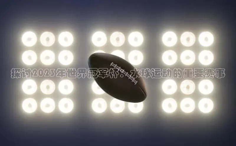 探讨2023年世界冠军杯：水球运动的重要赛事