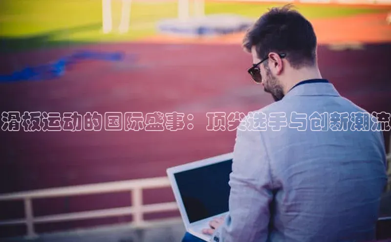 滑板运动的国际盛事：顶尖选手与创新潮流