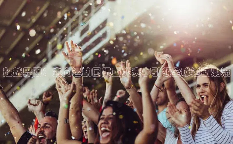 超越界限：定向运动国际重大赛事引领全球运动潮流