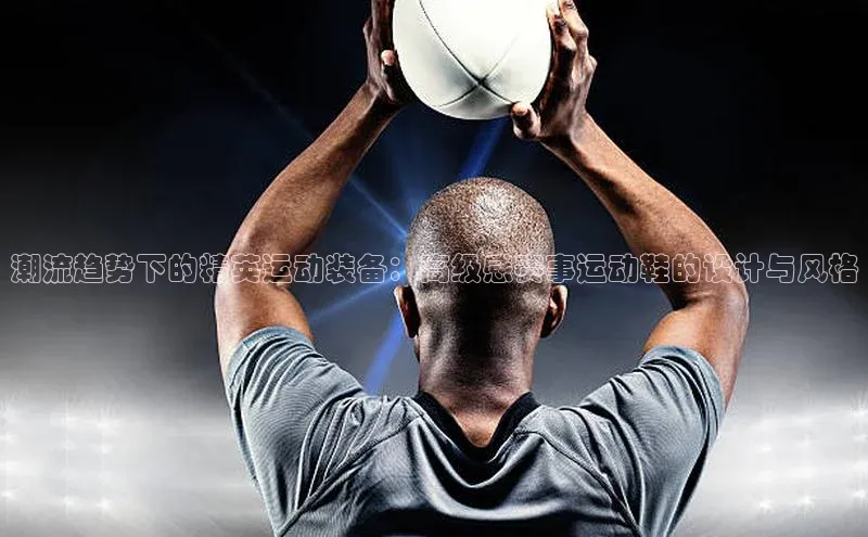 潮流趋势下的精英运动装备：高级感赛事运动鞋的设计与风格