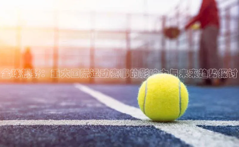 全球视野：重大国际运动赛事的影响力与未来趋势探讨