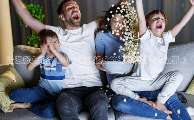 追溯历史辉煌：2017年奥运会的精彩瞬间与深远影响